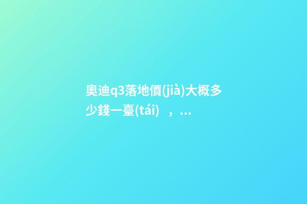 奧迪q3落地價(jià)大概多少錢一臺(tái)，我來說說，奧迪Q3車友社區(qū)（364期）